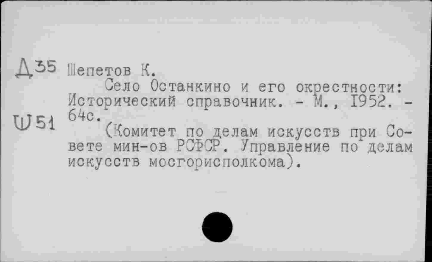 ﻿А55 Шепетов К.
Село Останкино и его окрестности: Исторический справочник. - М., 1952. -Тії RJ 64С.
1 (Комитет по делам искусств при Совете мин-ов РСФСР. Управление по делам искусств мосгорисполкома).